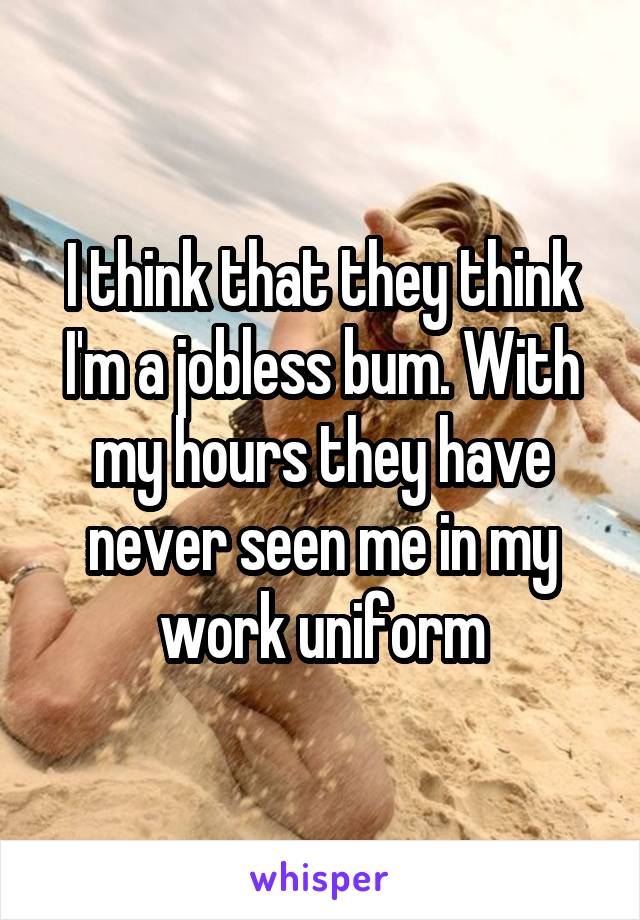 I think that they think I'm a jobless bum. With my hours they have never seen me in my work uniform