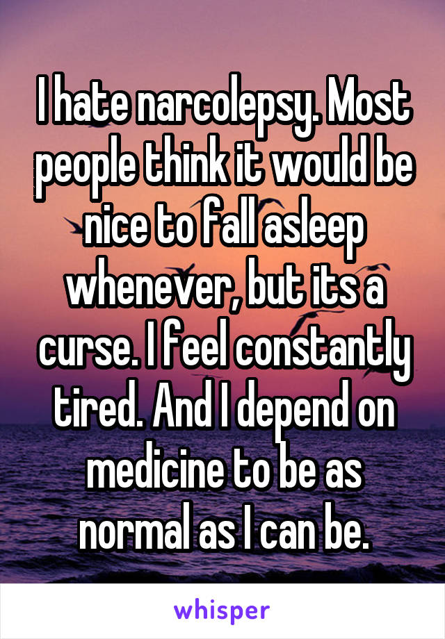 I hate narcolepsy. Most people think it would be nice to fall asleep whenever, but its a curse. I feel constantly tired. And I depend on medicine to be as normal as I can be.
