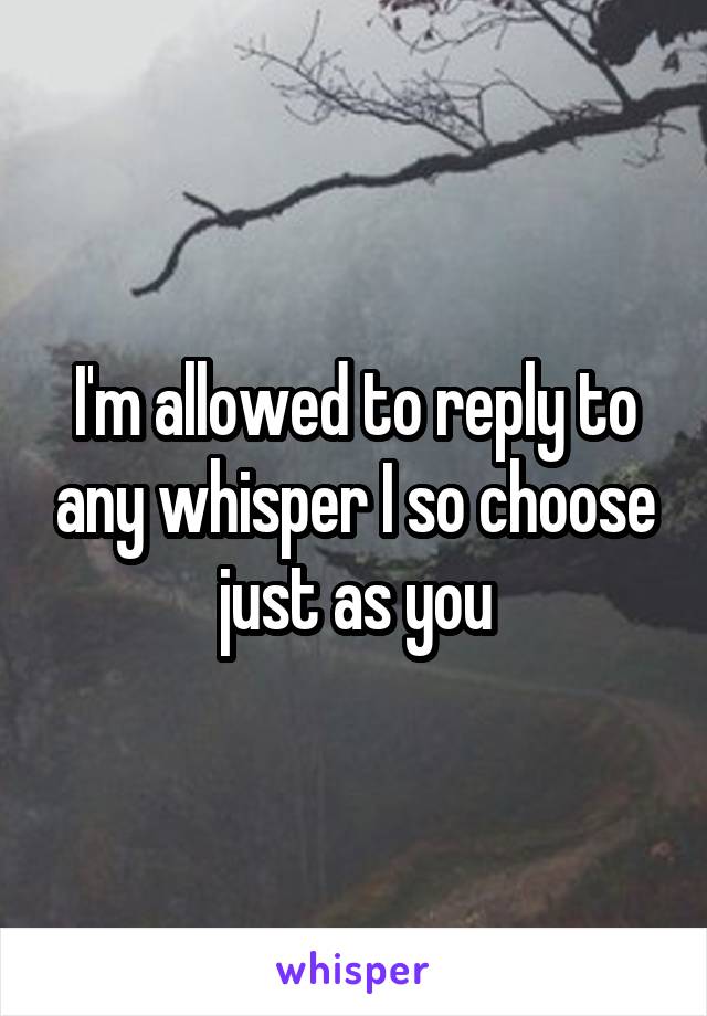 I'm allowed to reply to any whisper I so choose just as you