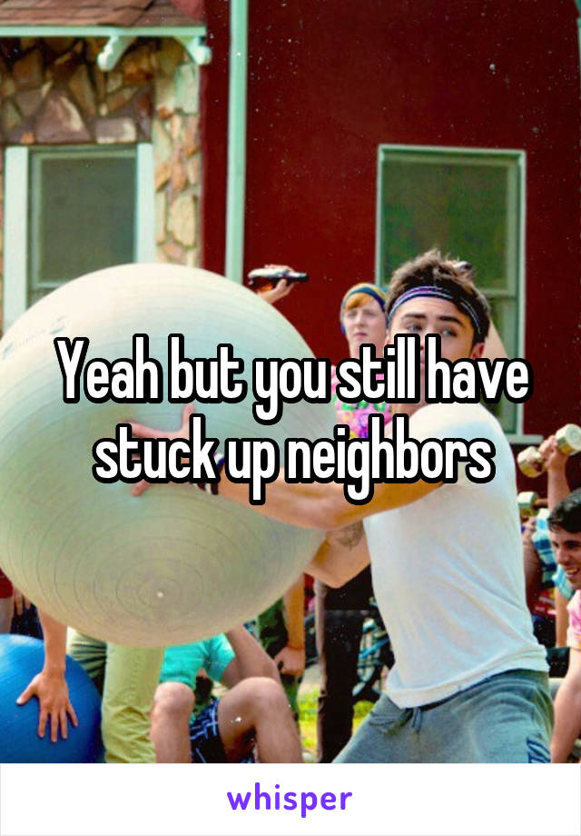 Yeah but you still have stuck up neighbors