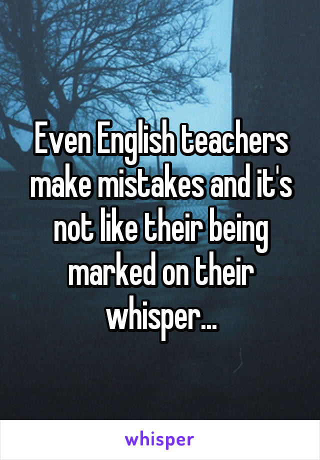 Even English teachers make mistakes and it's not like their being marked on their whisper...