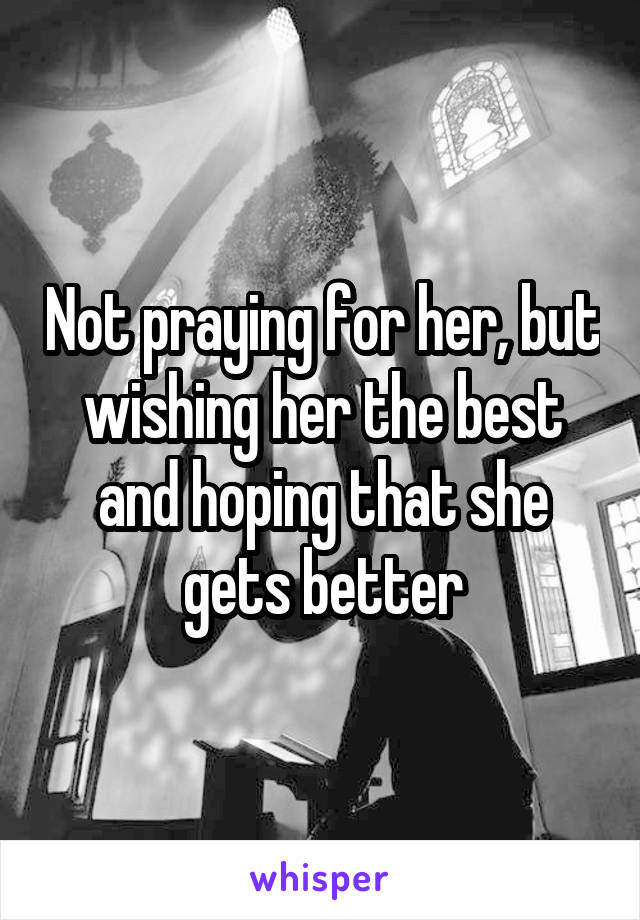 Not praying for her, but wishing her the best and hoping that she gets better