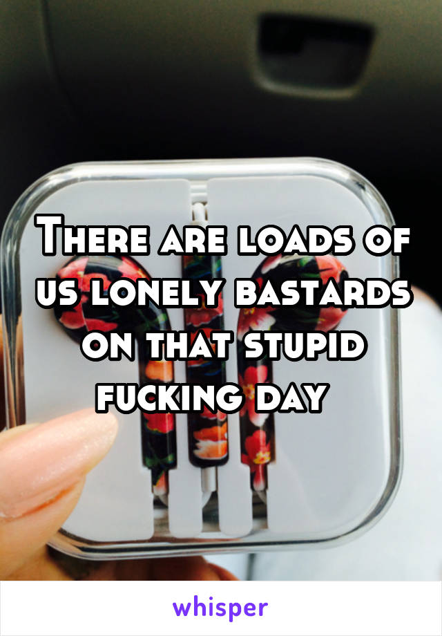 There are loads of us lonely bastards on that stupid fucking day  