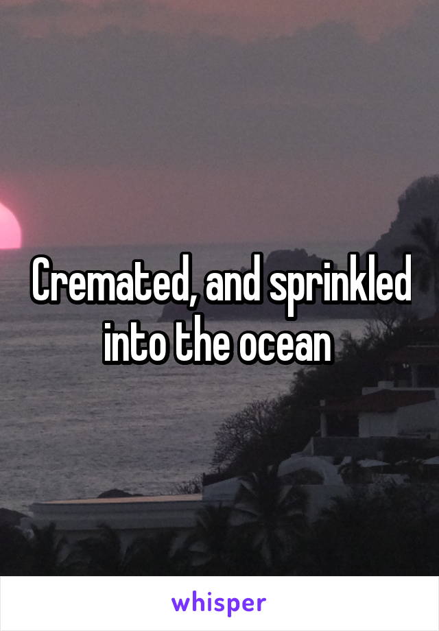 Cremated, and sprinkled into the ocean 