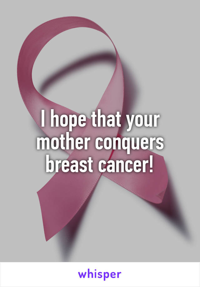 I hope that your mother conquers breast cancer!