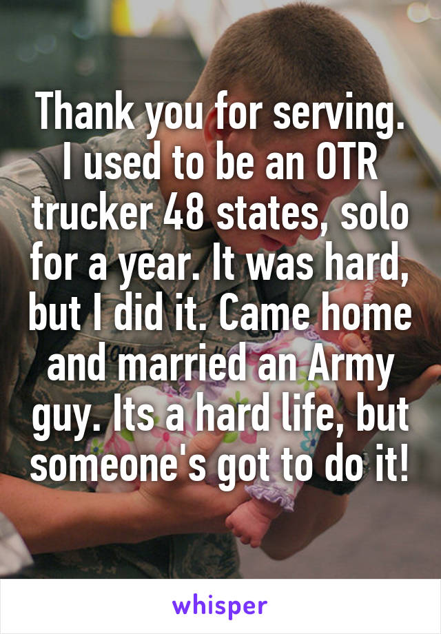 Thank you for serving. I used to be an OTR trucker 48 states, solo for a year. It was hard, but I did it. Came home and married an Army guy. Its a hard life, but someone's got to do it! 