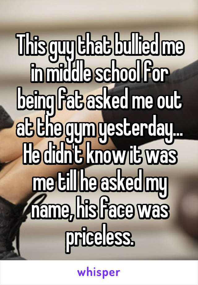 This guy that bullied me in middle school for being fat asked me out at the gym yesterday... He didn't know it was me till he asked my name, his face was priceless.