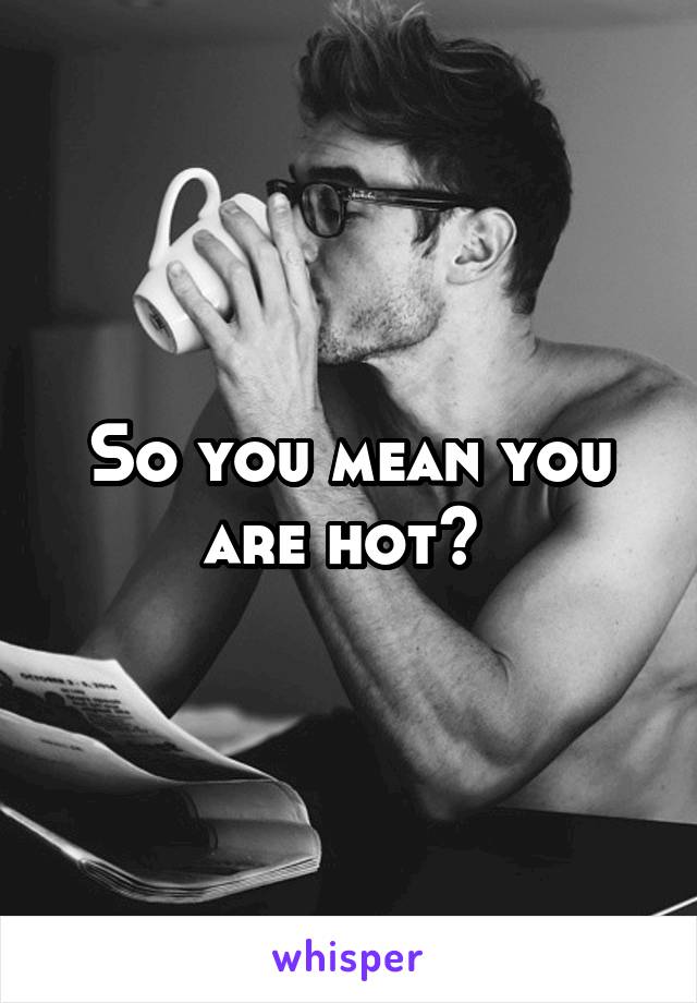 So you mean you are hot? 