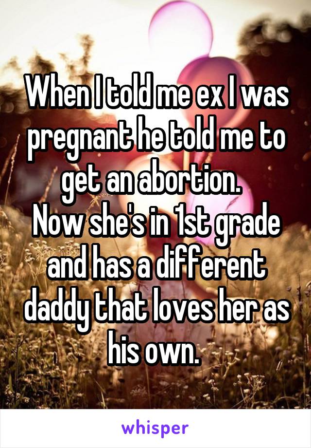 When I told me ex I was pregnant he told me to get an abortion.  
Now she's in 1st grade and has a different daddy that loves her as his own. 