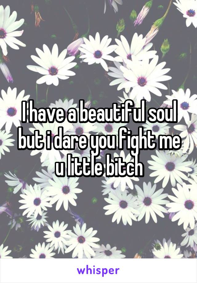 I have a beautiful soul but i dare you fight me u little bitch