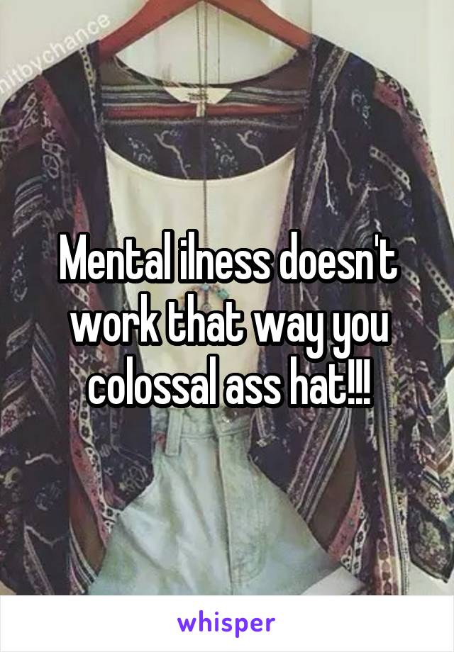Mental ilness doesn't work that way you colossal ass hat!!!