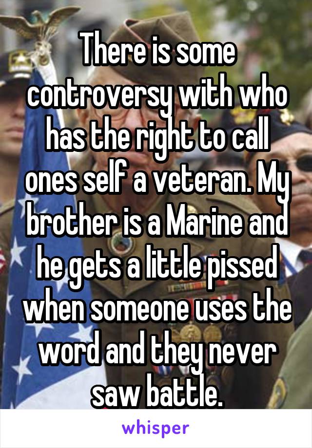 There is some controversy with who has the right to call ones self a veteran. My brother is a Marine and he gets a little pissed when someone uses the word and they never saw battle.