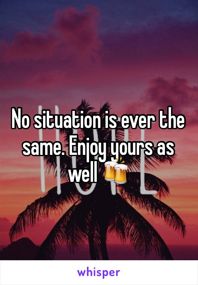 No situation is ever the same. Enjoy yours as well 🍻