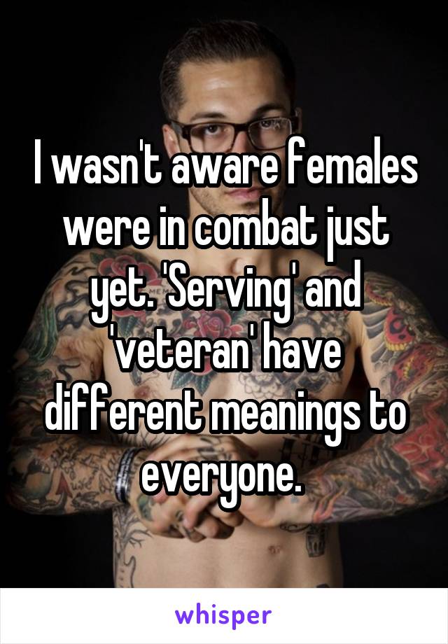 I wasn't aware females were in combat just yet. 'Serving' and 'veteran' have different meanings to everyone. 