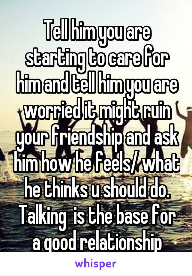 Tell him you are starting to care for him and tell him you are worried it might ruin your friendship and ask him how he feels/ what he thinks u should do. Talking  is the base for a good relationship