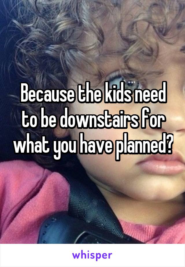 Because the kids need to be downstairs for what you have planned? 