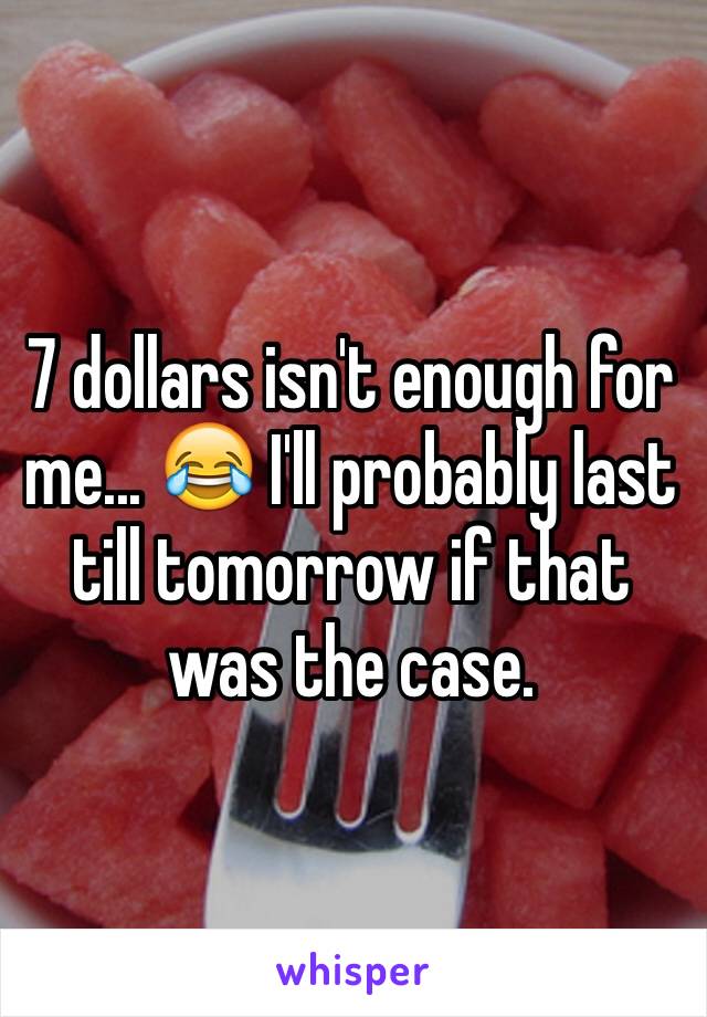 7 dollars isn't enough for me... 😂 I'll probably last till tomorrow if that was the case.