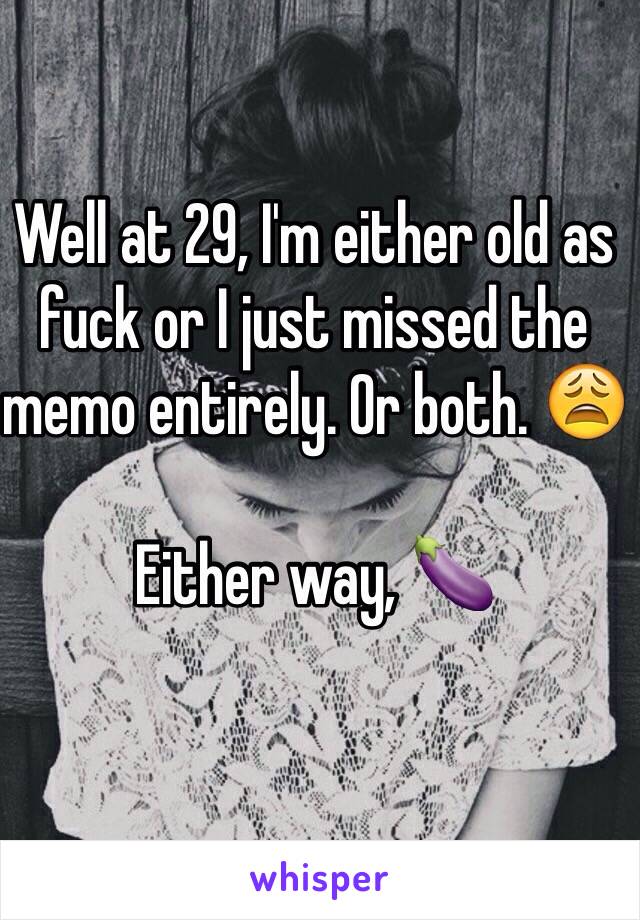 Well at 29, I'm either old as fuck or I just missed the memo entirely. Or both. 😩

Either way, 🍆