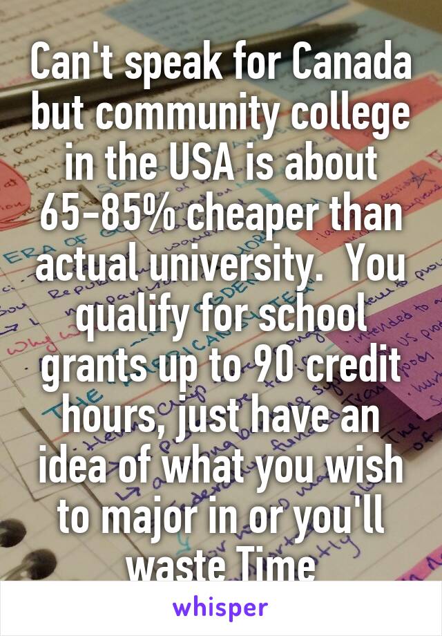 Can't speak for Canada but community college in the USA is about 65-85% cheaper than actual university.  You qualify for school grants up to 90 credit hours, just have an idea of what you wish to major in or you'll waste Time