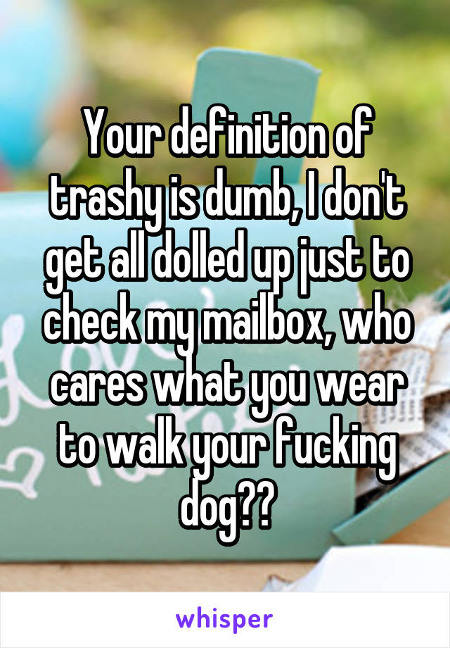 Your definition of trashy is dumb, I don't get all dolled up just to check my mailbox, who cares what you wear to walk your fucking dog??