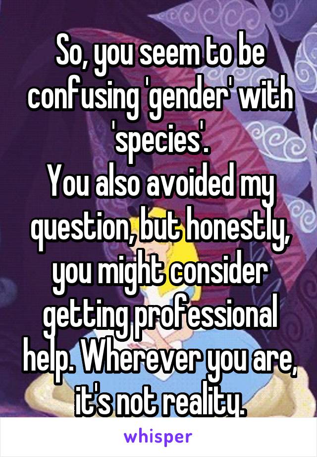 So, you seem to be confusing 'gender' with 'species'.
You also avoided my question, but honestly, you might consider getting professional help. Wherever you are, it's not reality.