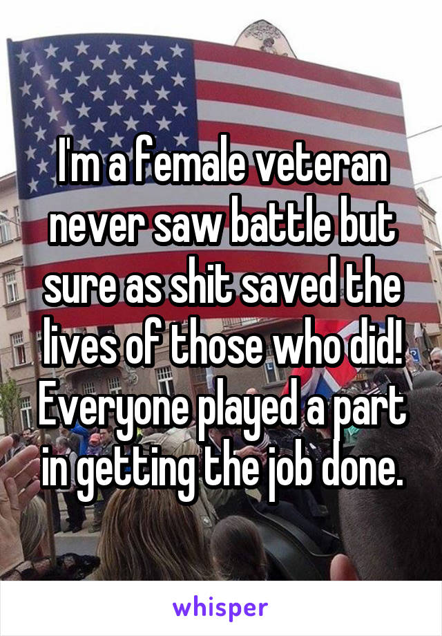 I'm a female veteran never saw battle but sure as shit saved the lives of those who did! Everyone played a part in getting the job done.