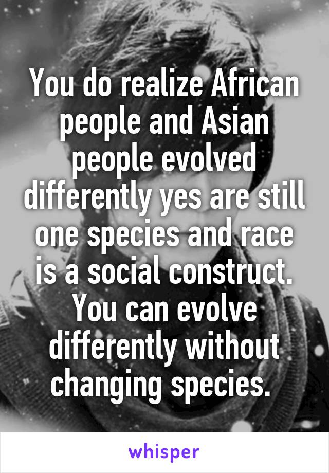 You do realize African people and Asian people evolved differently yes are still one species and race is a social construct.
You can evolve differently without changing species. 