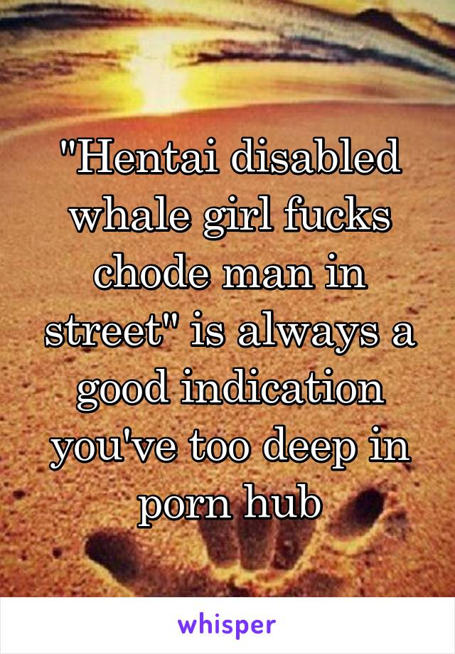 "Hentai disabled whale girl fucks chode man in street" is always a good indication you've too deep in porn hub