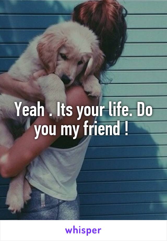 Yeah . Its your life. Do you my friend ! 