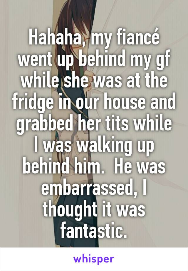 Hahaha, my fiancé went up behind my gf while she was at the fridge in our house and grabbed her tits while I was walking up behind him.  He was embarrassed, I thought it was fantastic.