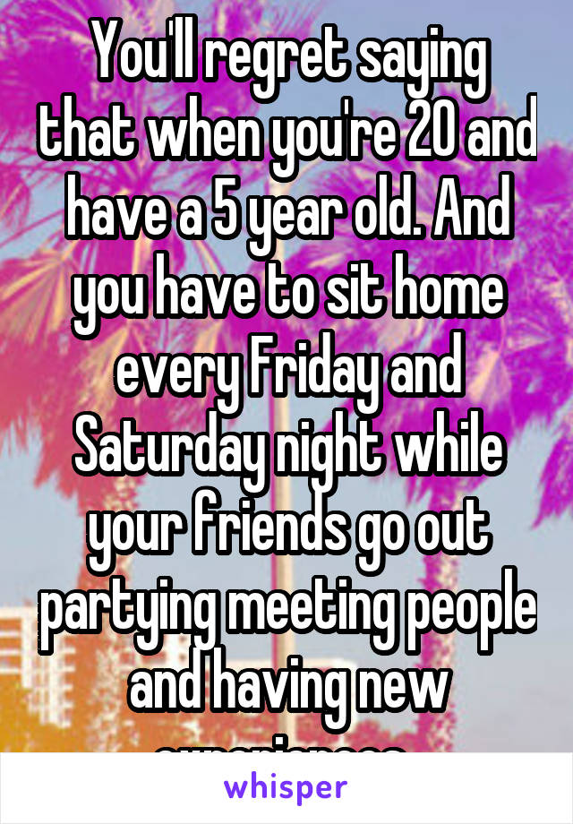 You'll regret saying that when you're 20 and have a 5 year old. And you have to sit home every Friday and Saturday night while your friends go out partying meeting people and having new experiences..