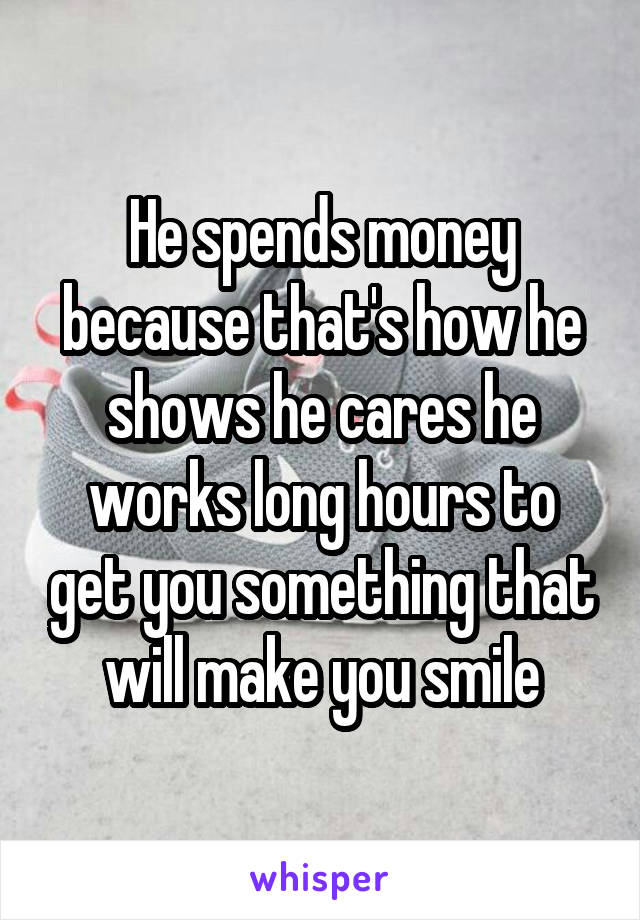 He spends money because that's how he shows he cares he works long hours to get you something that will make you smile