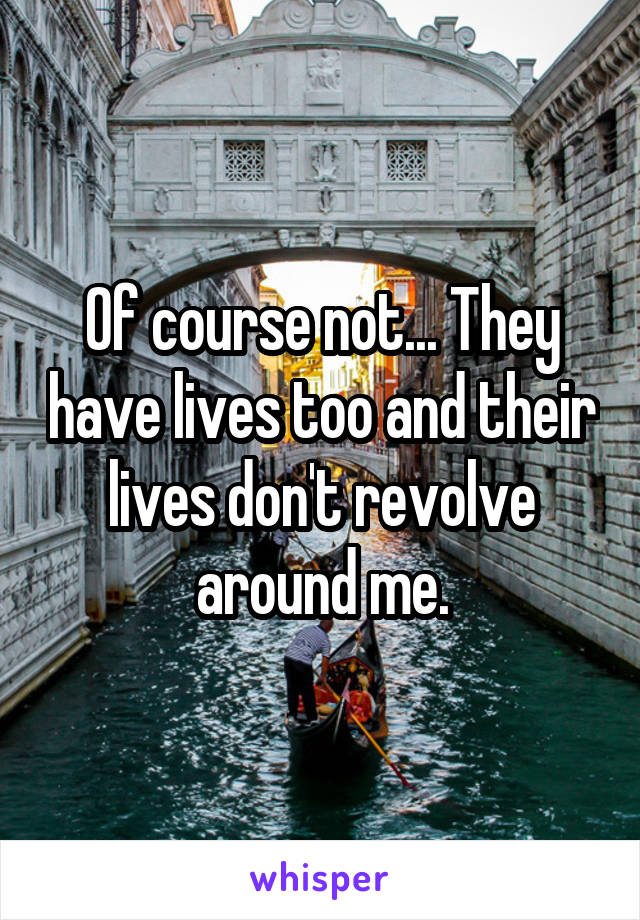 Of course not... They have lives too and their lives don't revolve around me.