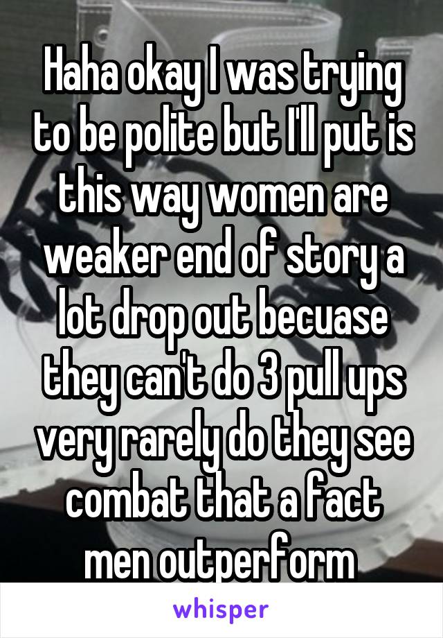 Haha okay I was trying to be polite but I'll put is this way women are weaker end of story a lot drop out becuase they can't do 3 pull ups very rarely do they see combat that a fact men outperform 