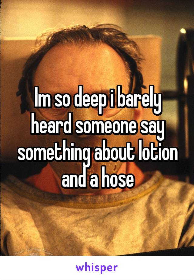 Im so deep i barely heard someone say something about lotion and a hose