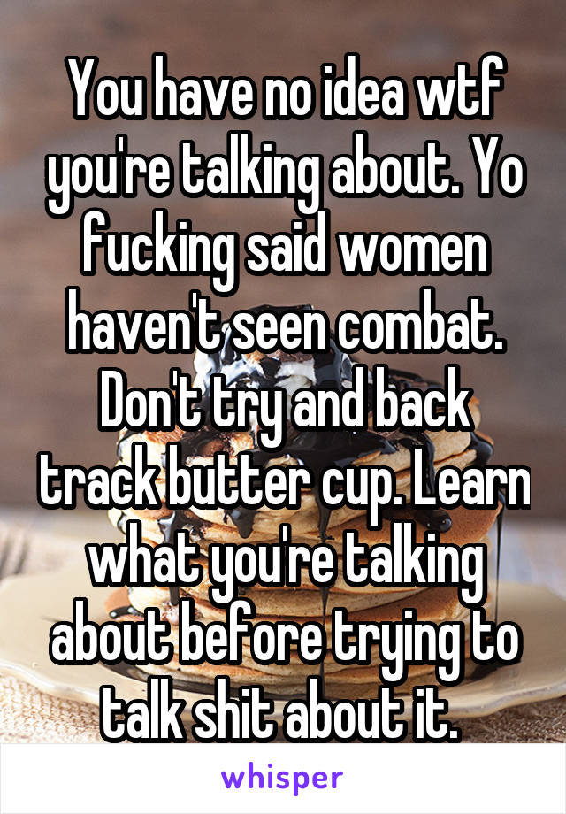 You have no idea wtf you're talking about. Yo fucking said women haven't seen combat. Don't try and back track butter cup. Learn what you're talking about before trying to talk shit about it. 