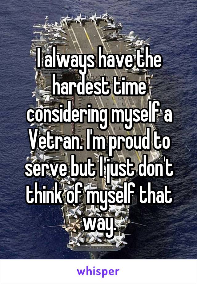 I always have the hardest time considering myself a Vetran. I'm proud to serve but I just don't think of myself that way.