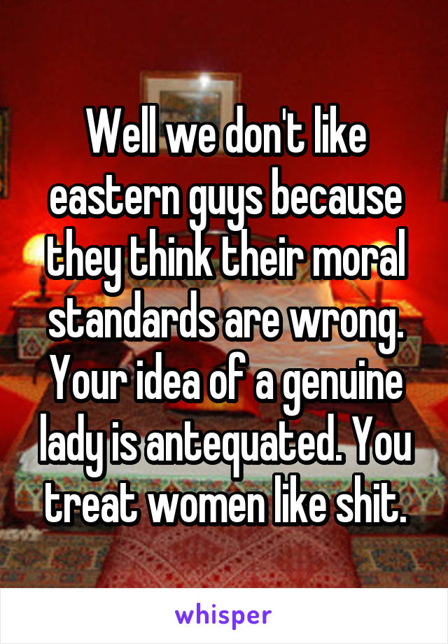 Well we don't like eastern guys because they think their moral standards are wrong. Your idea of a genuine lady is antequated. You treat women like shit.