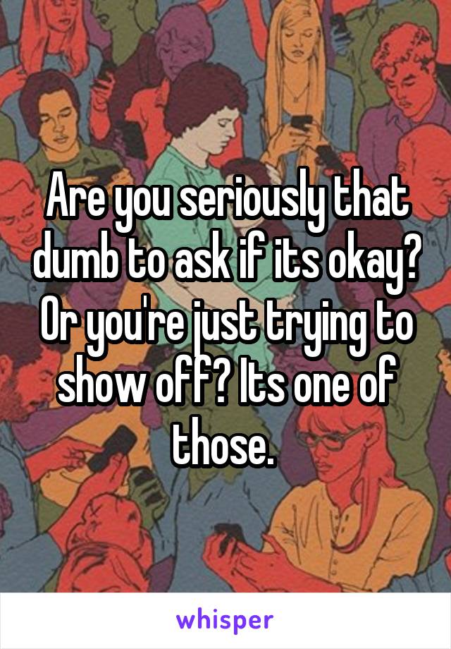 Are you seriously that dumb to ask if its okay? Or you're just trying to show off? Its one of those. 