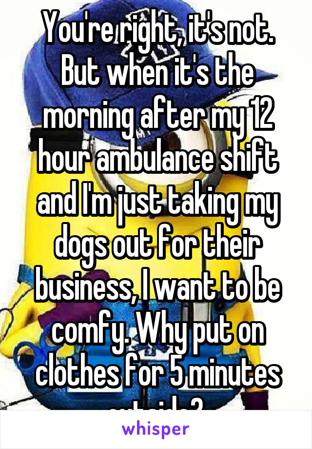 You're right, it's not. But when it's the morning after my 12 hour ambulance shift and I'm just taking my dogs out for their business, I want to be comfy. Why put on clothes for 5 minutes outside? 