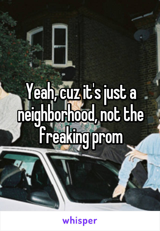 Yeah, cuz it's just a neighborhood, not the freaking prom