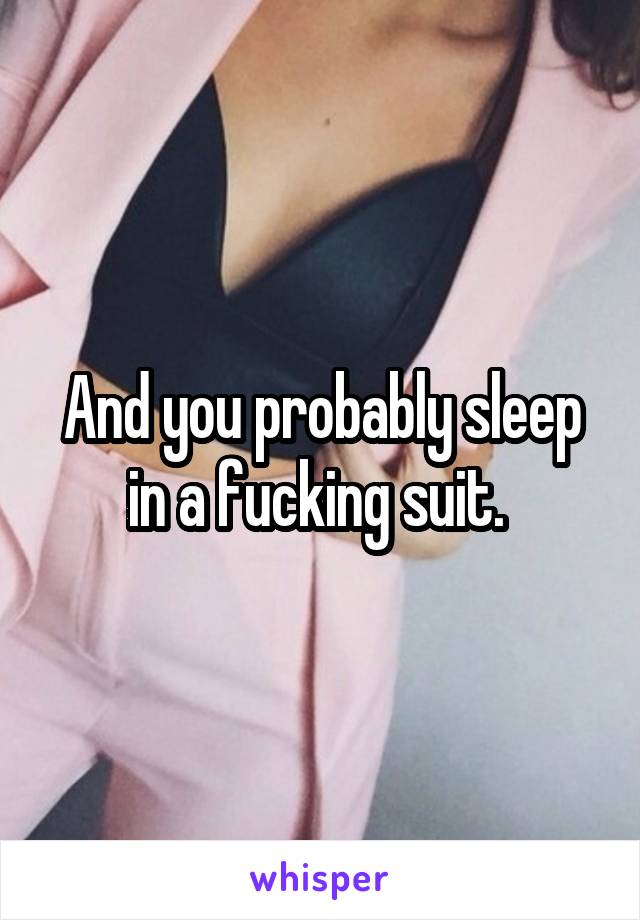 And you probably sleep in a fucking suit. 