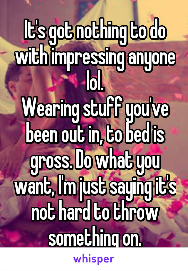 It's got nothing to do with impressing anyone lol.
Wearing stuff you've been out in, to bed is gross. Do what you want, I'm just saying it's not hard to throw something on.