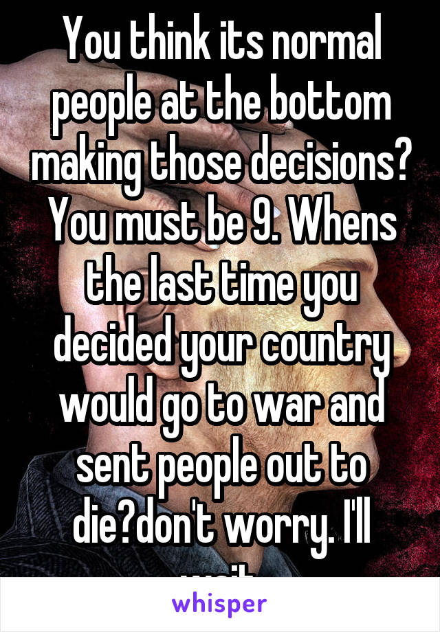 You think its normal people at the bottom making those decisions? You must be 9. Whens the last time you decided your country would go to war and sent people out to die?don't worry. I'll wait.