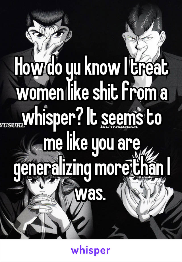 How do yu know I treat women like shit from a whisper? It seems to me like you are generalizing more than I was. 