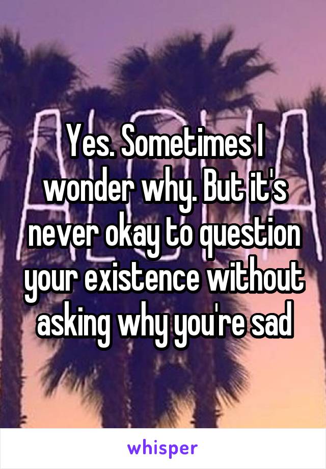 Yes. Sometimes I wonder why. But it's never okay to question your existence without asking why you're sad