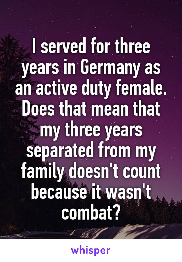 I served for three years in Germany as an active duty female. Does that mean that my three years separated from my family doesn't count because it wasn't combat?