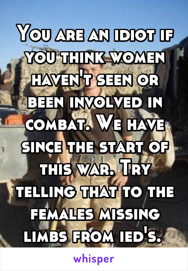 You are an idiot if you think women haven't seen or been involved in combat. We have since the start of this war. Try telling that to the females missing limbs from ied's. 