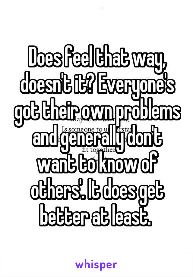 Does feel that way, doesn't it? Everyone's got their own problems and generally don't want to know of others'. It does get better at least. 