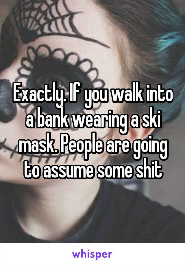 Exactly. If you walk into a bank wearing a ski mask. People are going to assume some shit